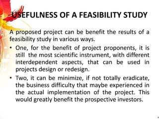 USEFULNESS OF A FEASIBILITY STUDY
A proposed project can be benefit the results of a
feasibility study in various ways.
• One, for the benefit of project proponents, it is
still the most scientific instrument, with different
interdependent aspects, that can be used in
projects design or redesign.
• Two, it can be minimize, if not totally eradicate,
the business difficulty that maybe experienced in
the actual implementation of the project. This
would greatly benefit the prospective investors.
 