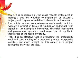 • Three, it is considered as the most reliable instrument in
making a decision whether to implement or discard a
project, which again, would directly benefit the investors.
• Fourth, it is the most comprehensive medium with which to
evaluate a project in terms of funding or additional fresh
capital or tax exemption incentives. Financial institutions
and government agencies could make use of results in
these areas of the feasibility study.
• Fifth, it is an effective tool in evaluating the profitability
level and sustainability of a proposed project. Prospective
investors put much weight on this aspect of a project
during the analytical process.
 