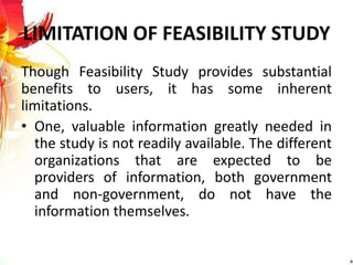 LIMITATION OF FEASIBILITY STUDY
Though Feasibility Study provides substantial
benefits to users, it has some inherent
limitations.
• One, valuable information greatly needed in
the study is not readily available. The different
organizations that are expected to be
providers of information, both government
and non-government, do not have the
information themselves.
 