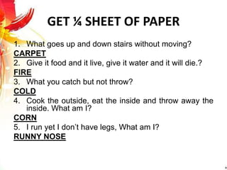 GET ¼ SHEET OF PAPER
1. What goes up and down stairs without moving?
CARPET
2. Give it food and it live, give it water and it will die.?
FIRE
3. What you catch but not throw?
COLD
4. Cook the outside, eat the inside and throw away the
inside. What am I?
CORN
5. I run yet I don’t have legs, What am I?
RUNNY NOSE
 