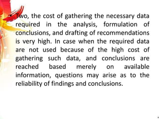 • Two, the cost of gathering the necessary data
required in the analysis, formulation of
conclusions, and drafting of recommendations
is very high. In case when the required data
are not used because of the high cost of
gathering such data, and conclusions are
reached based merely on available
information, questions may arise as to the
reliability of findings and conclusions.
 