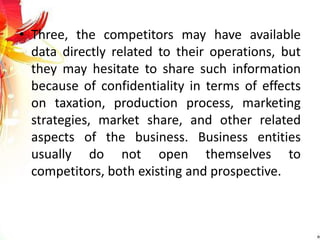 • Three, the competitors may have available
data directly related to their operations, but
they may hesitate to share such information
because of confidentiality in terms of effects
on taxation, production process, marketing
strategies, market share, and other related
aspects of the business. Business entities
usually do not open themselves to
competitors, both existing and prospective.
 