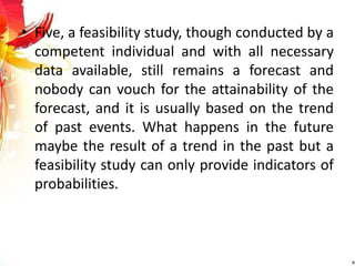• Five, a feasibility study, though conducted by a
competent individual and with all necessary
data available, still remains a forecast and
nobody can vouch for the attainability of the
forecast, and it is usually based on the trend
of past events. What happens in the future
maybe the result of a trend in the past but a
feasibility study can only provide indicators of
probabilities.
 
