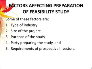 FACTORS AFFECTING PREPARATION
OF FEASIBILITY STUDY
Some of these factors are:
1. Type of industry
2. Size of the project
3. Purpose of the study
4. Party preparing the study, and
5. Requirements of prospective investors.
 