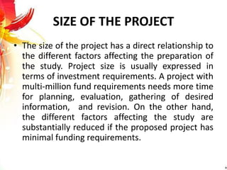 SIZE OF THE PROJECT
• The size of the project has a direct relationship to
the different factors affecting the preparation of
the study. Project size is usually expressed in
terms of investment requirements. A project with
multi-million fund requirements needs more time
for planning, evaluation, gathering of desired
information, and revision. On the other hand,
the different factors affecting the study are
substantially reduced if the proposed project has
minimal funding requirements.
 