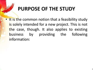 PURPOSE OF THE STUDY
• It is the common notion that a feasibility study
is solely intended for a new project. This is not
the case, though. It also applies to existing
business by providing the following
information:
 