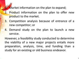 1. Market information on the plan to expand;
2. Product information on the plan to offer new
product to the market.
3. Competition analysis because of entrance of a
new competitor; or
4. Demand study on the plan to launch a new
service.
However, a feasibility study conducted to determine
the viability of a new major projects entails more
preparation, analysis, time, and funding than a
study for an existing or old business endeavor.
 