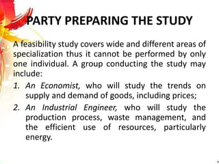 PARTY PREPARING THE STUDY
A feasibility study covers wide and different areas of
specialization thus it cannot be performed by only
one individual. A group conducting the study may
include:
1. An Economist, who will study the trends on
supply and demand of goods, including prices;
2. An Industrial Engineer, who will study the
production process, waste management, and
the efficient use of resources, particularly
energy.
 