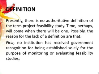 DEFINITION
Presently, there is no authoritative definition of
the term project feasibility study. Time, perhaps,
will come when there will be one. Possibly, the
reason for the lack of a definition are that:
First, no institution has received government
recognition for being established solely for the
purpose of monitoring or evaluating feasibility
studies;
 