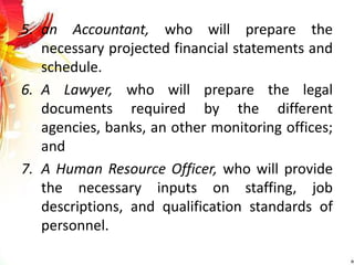 5. an Accountant, who will prepare the
necessary projected financial statements and
schedule.
6. A Lawyer, who will prepare the legal
documents required by the different
agencies, banks, an other monitoring offices;
and
7. A Human Resource Officer, who will provide
the necessary inputs on staffing, job
descriptions, and qualification standards of
personnel.
 