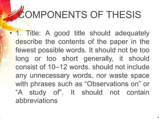 COMPONENTS OF THESIS
• 1. Title: A good title should adequately
describe the contents of the paper in the
fewest possible words. It should not be too
long or too short generally, it should
consist of 10–12 words. should not include
any unnecessary words, nor waste space
with phrases such as “Observations on” or
“A study of”. It should not contain
abbreviations
 