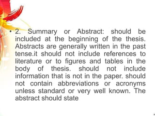 • 2. Summary or Abstract: should be
included at the beginning of the thesis.
Abstracts are generally written in the past
tense.it should not include references to
literature or to figures and tables in the
body of thesis. should not include
information that is not in the paper. should
not contain abbreviations or acronyms
unless standard or very well known. The
abstract should state
 
