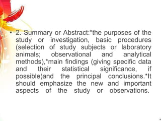 • 2. Summary or Abstract:*the purposes of the
study or investigation, basic procedures
(selection of study subjects or laboratory
animals; observational and analytical
methods),*main findings (giving specific data
and their statistical significance, if
possible)and the principal conclusions.*It
should emphasize the new and important
aspects of the study or observations.
 