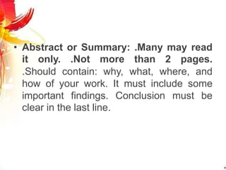 • Abstract or Summary: .Many may read
it only. .Not more than 2 pages.
.Should contain: why, what, where, and
how of your work. It must include some
important findings. Conclusion must be
clear in the last line.
 