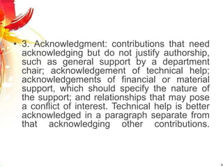 • 3. Acknowledgment: contributions that need
acknowledging but do not justify authorship,
such as general support by a department
chair; acknowledgement of technical help;
acknowledgements of financial or material
support, which should specify the nature of
the support; and relationships that may pose
a conflict of interest. Technical help is better
acknowledged in a paragraph separate from
that acknowledging other contributions.
 