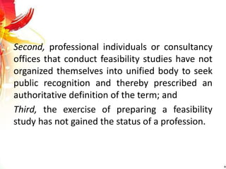 Second, professional individuals or consultancy
offices that conduct feasibility studies have not
organized themselves into unified body to seek
public recognition and thereby prescribed an
authoritative definition of the term; and
Third, the exercise of preparing a feasibility
study has not gained the status of a profession.
 