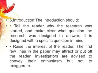 • 6.Introduction:The introduction should:
• • Tell the reader why the research was
started, and make clear what question the
research was designed to answer. It is
designed with a specific question in mind.
• • Raise the interest of the reader. The first
few lines in the paper may attract or put off
the reader. Investigators are advised to
convey their enthusiasm but not to
exaggerate.
 