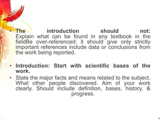 • The introduction should not:
Explain what can be found in any textbook in the
fieldBe over-referenced; it should give only strictly
important references include data or conclusions from
the work being reported.
• Introduction: Start with scientific bases of the
work.
• State the major facts and means related to the subject.
What other people discovered. Aim of your work
clearly. Should include definition, bases, history, &
progress.
 