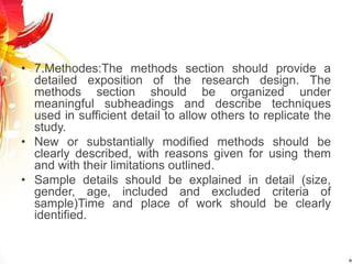 • 7.Methodes:The methods section should provide a
detailed exposition of the research design. The
methods section should be organized under
meaningful subheadings and describe techniques
used in sufficient detail to allow others to replicate the
study.
• New or substantially modified methods should be
clearly described, with reasons given for using them
and with their limitations outlined.
• Sample details should be explained in detail (size,
gender, age, included and excluded criteria of
sample)Time and place of work should be clearly
identified.
 