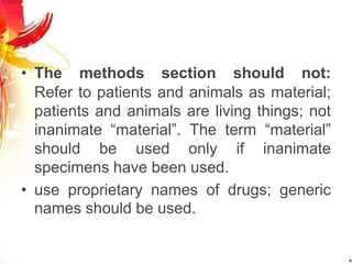 • The methods section should not:
Refer to patients and animals as material;
patients and animals are living things; not
inanimate “material”. The term “material”
should be used only if inanimate
specimens have been used.
• use proprietary names of drugs; generic
names should be used.
 