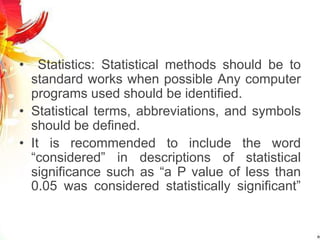 • Statistics: Statistical methods should be to
standard works when possible Any computer
programs used should be identified.
• Statistical terms, abbreviations, and symbols
should be defined.
• It is recommended to include the word
“considered” in descriptions of statistical
significance such as “a P value of less than
0.05 was considered statistically significant”
 