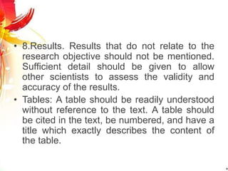 • 8.Results. Results that do not relate to the
research objective should not be mentioned.
Sufficient detail should be given to allow
other scientists to assess the validity and
accuracy of the results.
• Tables: A table should be readily understood
without reference to the text. A table should
be cited in the text, be numbered, and have a
title which exactly describes the content of
the table.
 