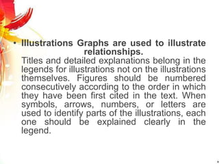• Illustrations Graphs are used to illustrate
relationships.
Titles and detailed explanations belong in the
legends for illustrations not on the illustrations
themselves. Figures should be numbered
consecutively according to the order in which
they have been first cited in the text. When
symbols, arrows, numbers, or letters are
used to identify parts of the illustrations, each
one should be explained clearly in the
legend.
 