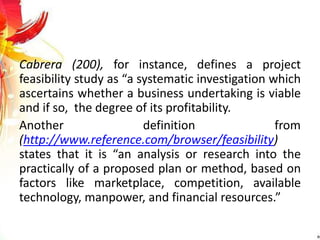 Cabrera (200), for instance, defines a project
feasibility study as “a systematic investigation which
ascertains whether a business undertaking is viable
and if so, the degree of its profitability.
Another definition from
(http://www.reference.com/browser/feasibility)
states that it is “an analysis or research into the
practically of a proposed plan or method, based on
factors like marketplace, competition, available
technology, manpower, and financial resources.”
 