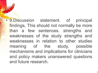 • 9.Discussion statement. of principal
findings, This should not normally be more
than a few sentences. strengths and
weaknesses of the study strengths and
weaknesses in relation to other studies
meaning of the study, possible
mechanisms and implications for clinicians
and policy makers unanswered questions
and future research.
 
