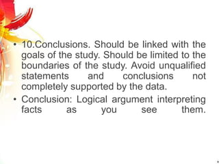 • 10.Conclusions. Should be linked with the
goals of the study. Should be limited to the
boundaries of the study. Avoid unqualified
statements and conclusions not
completely supported by the data.
• Conclusion: Logical argument interpreting
facts as you see them.
 