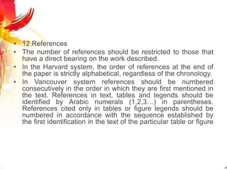 • 12.References
• The number of references should be restricted to those that
have a direct bearing on the work described.
• In the Harvard system, the order of references at the end of
the paper is strictly alphabetical, regardless of the chronology.
• In Vancouver system references should be numbered
consecutively in the order in which they are first mentioned in
the text. References in text, tables and legends should be
identified by Arabic numerals (1,2,3…) in parentheses.
References cited only in tables or figure legends should be
numbered in accordance with the sequence established by
the first identification in the text of the particular table or figure
 