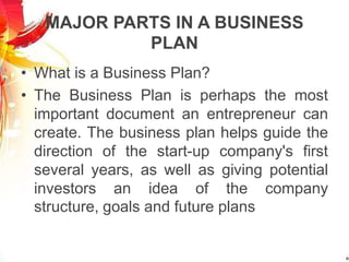 MAJOR PARTS IN A BUSINESS
PLAN
• What is a Business Plan?
• The Business Plan is perhaps the most
important document an entrepreneur can
create. The business plan helps guide the
direction of the start-up company's first
several years, as well as giving potential
investors an idea of the company
structure, goals and future plans
 