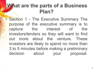 What are the parts of a Business
Plan?
• Section 1 - The Executive Summary The
purpose of the executive summary is to
capture the interest of the
investors/lenders so they will want to find
out more about the venture. These
investors are likely to spend no more than
3 to 5 minutes before making a preliminary
decision about your proposal.
 