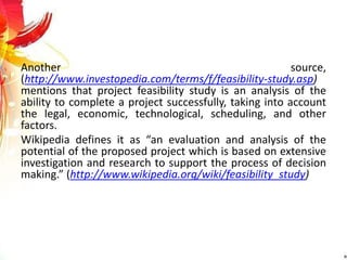 Another source,
(http://www.investopedia.com/terms/f/feasibility-study.asp)
mentions that project feasibility study is an analysis of the
ability to complete a project successfully, taking into account
the legal, economic, technological, scheduling, and other
factors.
Wikipedia defines it as “an evaluation and analysis of the
potential of the proposed project which is based on extensive
investigation and research to support the process of decision
making.” (http://www.wikipedia.org/wiki/feasibility_study)
 