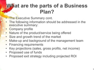 What are the parts of a Business
Plan?
• The Executive Summary cont.
• The following information should be addressed in the
executive summary:
• Company profile
• Nature of the product/service being offered
• Size and growth trend of the market
• Make-up and background of the management team
• Financing requirements
• Key projections (sales, gross profits, net income)
• Proposed use of funds
• Proposed exit strategy including projected ROI
 