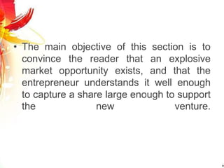 • The main objective of this section is to
convince the reader that an explosive
market opportunity exists, and that the
entrepreneur understands it well enough
to capture a share large enough to support
the new venture.
 
