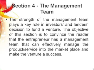 Section 4 - The Management
Team
• The strength of the management team
plays a key role in investors' and lenders‘
decision to fund a venture. The objective
of this section is to convince the reader
that the entrepreneur has a management
team that can effectively manage the
product/service into the market place and
make the venture a success.
 