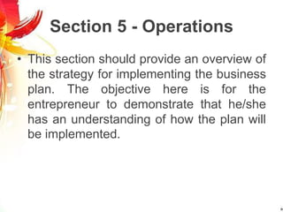 Section 5 - Operations
• This section should provide an overview of
the strategy for implementing the business
plan. The objective here is for the
entrepreneur to demonstrate that he/she
has an understanding of how the plan will
be implemented.
 