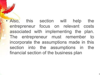 • Also, this section will help the
entrepreneur focus on relevant costs
associated with implementing the plan.
The entrepreneur must remember to
incorporate the assumptions made in this
section into the assumptions in the
financial section of the business plan
 