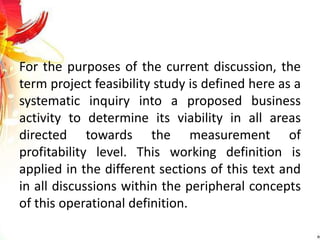 For the purposes of the current discussion, the
term project feasibility study is defined here as a
systematic inquiry into a proposed business
activity to determine its viability in all areas
directed towards the measurement of
profitability level. This working definition is
applied in the different sections of this text and
in all discussions within the peripheral concepts
of this operational definition.
 