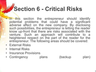 Section 6 - Critical Risks
• In this section the entrepreneur should identify
potential problems that could have a significant
adverse affect on the new company. By disclosing
such possibilities, the entrepreneur is letting the reader
know up-front that there are risks associated with the
venture. Such an approach will contribute to a
heightened respect on the part of the reader for the
entrepreneur. The following areas should be covered:
• External Risks
• Internal Risks
• Insurance Provisions
• Contingency plans (backup plan)
 