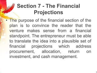 Section 7 - The Financial
Projections
• The purpose of the financial section of the
plan is to convince the reader that the
venture makes sense from a financial
standpoint. The entrepreneur must be able
to translate the idea into a plausible set of
financial projections which address
procurement, allocation, return on
investment, and cash management.
 