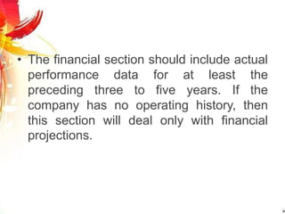• The financial section should include actual
performance data for at least the
preceding three to five years. If the
company has no operating history, then
this section will deal only with financial
projections.
 
