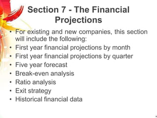Section 7 - The Financial
Projections
• For existing and new companies, this section
will include the following:
• First year financial projections by month
• First year financial projections by quarter
• Five year forecast
• Break-even analysis
• Ratio analysis
• Exit strategy
• Historical financial data
 