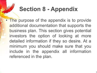 Section 8 - Appendix
• The purpose of the appendix is to provide
additional documentation that supports the
business plan. This section gives potential
investors the option of looking at more
detailed information if they so desire. At a
minimum you should make sure that you
include in the appendix all information
referenced in the plan.
 
