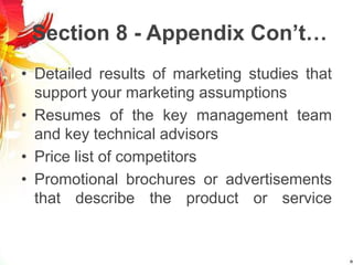 Section 8 - Appendix Con’t…
• Detailed results of marketing studies that
support your marketing assumptions
• Resumes of the key management team
and key technical advisors
• Price list of competitors
• Promotional brochures or advertisements
that describe the product or service
 