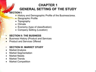 CHAPTER 1
GENERAL SETTING OF THE STUDY
• SECTION I:
 History and Demographic Profile of the Business/area.
 Geographic Profile
 Topography
 Climate
 Economy (type of classification)
 Company Setting (Location)
• SECTION II: THE BUSINESS
 Business History (Product and Services
 Product and Services Offered
• SECTION III: MARKET STUDY
 Market Analysis
 Market Segmentation
 Market Needs
 Market Trends
 Market Competition
 