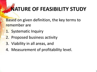 NATURE OF FEASIBILITY STUDY
Based on given definition, the key terms to
remember are
1. Systematic Inquiry
2. Proposed business activity
3. Viability in all areas, and
4. Measurement of profitability level.
 
