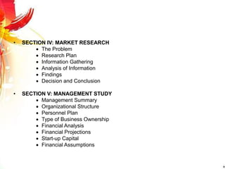 • SECTION IV: MARKET RESEARCH
 The Problem
 Research Plan
 Information Gathering
 Analysis of Information
 Findings
 Decision and Conclusion
• SECTION V: MANAGEMENT STUDY
 Management Summary
 Organizational Structure
 Personnel Plan
 Type of Business Ownership
 Financial Analysis
 Financial Projections
 Start-up Capital
 Financial Assumptions
 