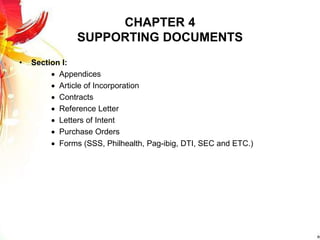 CHAPTER 4
SUPPORTING DOCUMENTS
• Section I:
 Appendices
 Article of Incorporation
 Contracts
 Reference Letter
 Letters of Intent
 Purchase Orders
 Forms (SSS, Philhealth, Pag-ibig, DTI, SEC and ETC.)
 